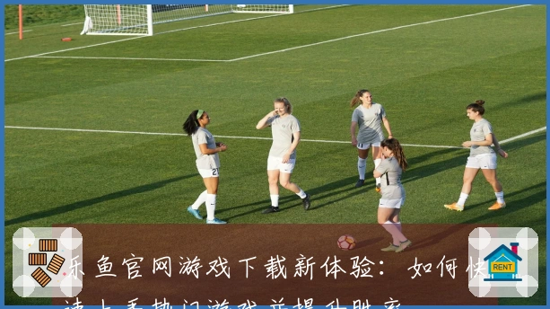 乐鱼官网游戏下载新体验：如何快速上手热门游戏并提升胜率