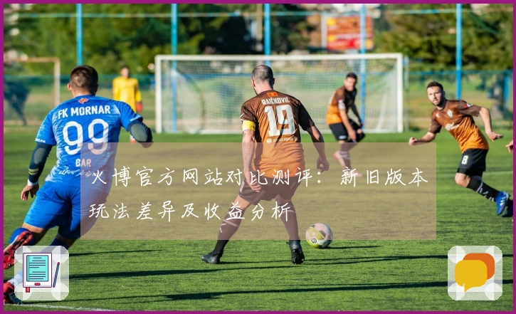 火博官方网站对比测评：新旧版本玩法差异及收益分析