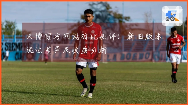 火博官方网站对比测评：新旧版本玩法差异及收益分析