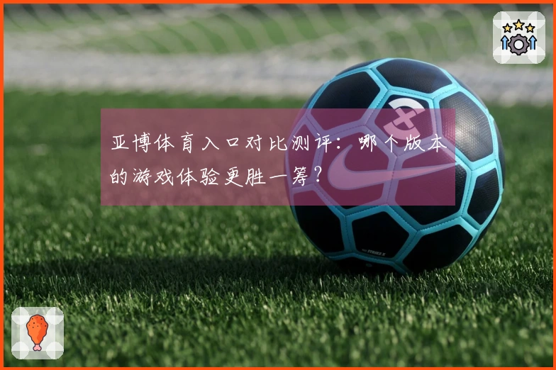 亚博体育入口对比测评：哪个版本的游戏体验更胜一筹？